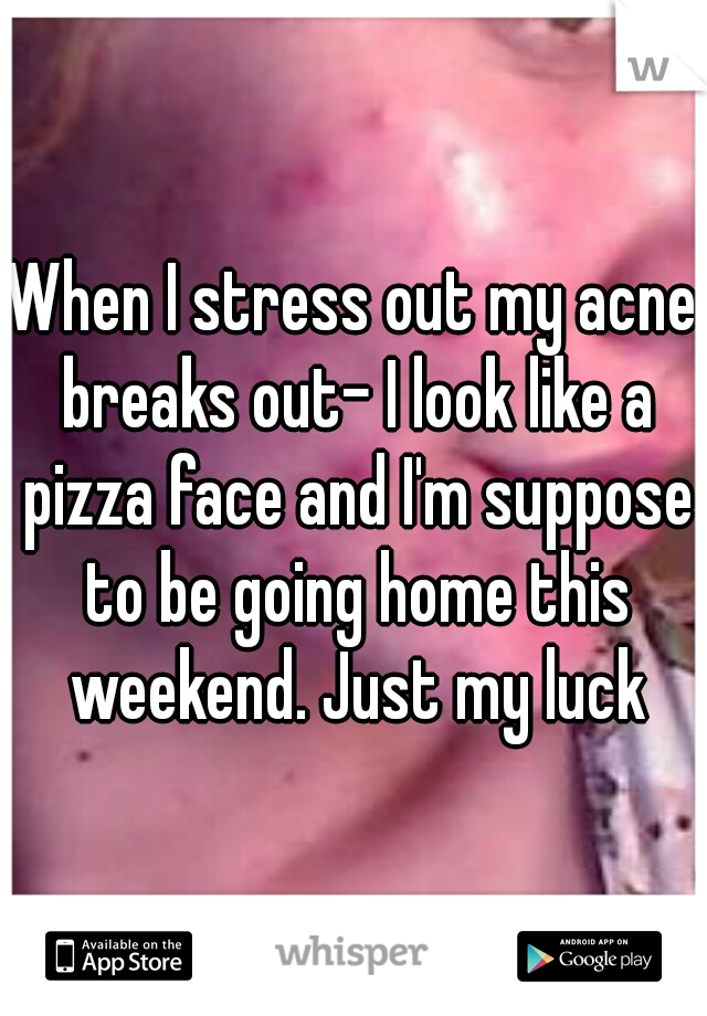 When I stress out my acne breaks out- I look like a pizza face and I'm suppose to be going home this weekend. Just my luck
