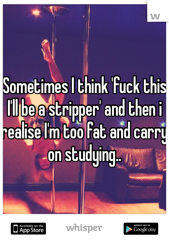 Sometimes I think 'fuck this I'll be a stripper' and then i realise I'm too fat and carry on studying.. 