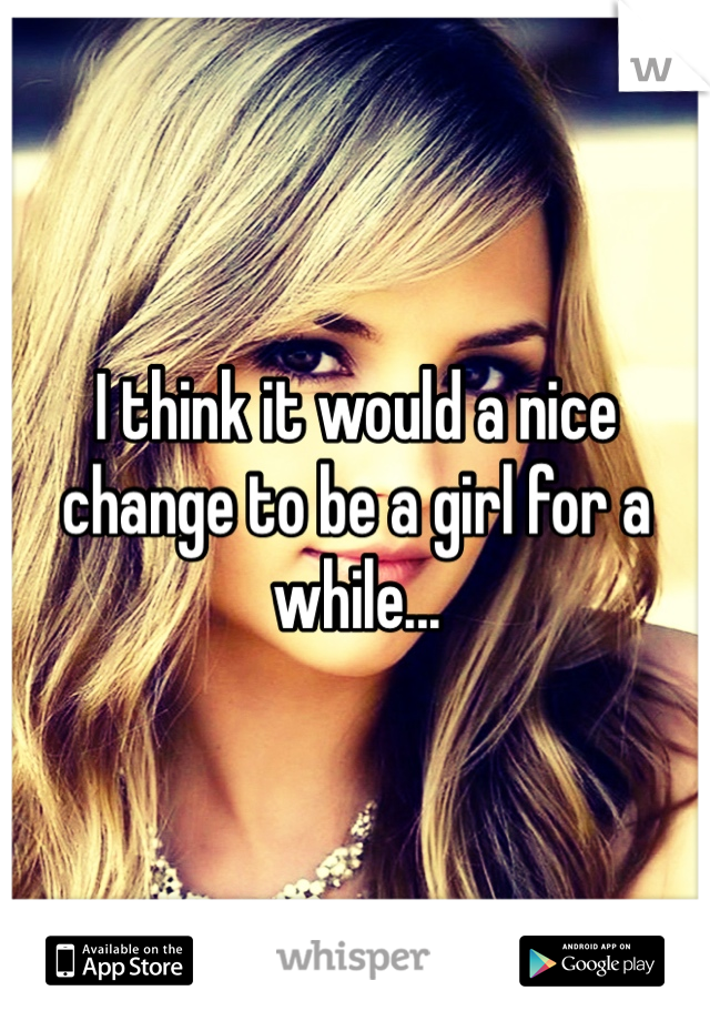 I think it would a nice change to be a girl for a while...