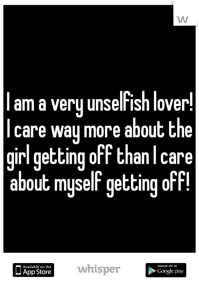 I am a very unselfish lover! I care way more about the girl getting off than I care about myself getting off!