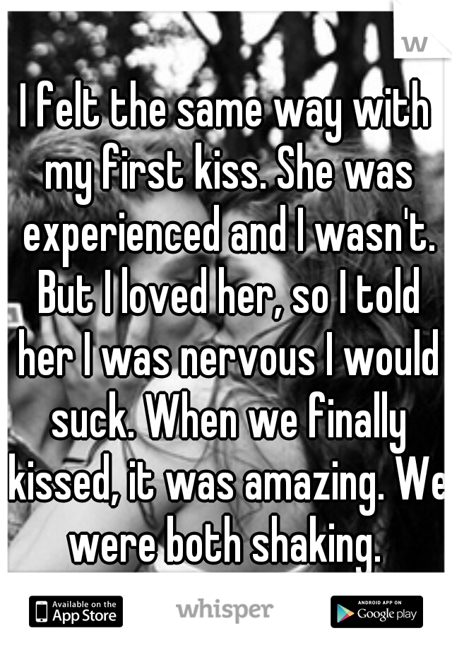 I felt the same way with my first kiss. She was experienced and I wasn't. But I loved her, so I told her I was nervous I would suck. When we finally kissed, it was amazing. We were both shaking. 