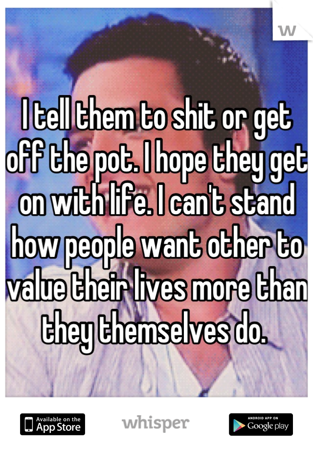 I tell them to shit or get off the pot. I hope they get on with life. I can't stand how people want other to value their lives more than they themselves do. 