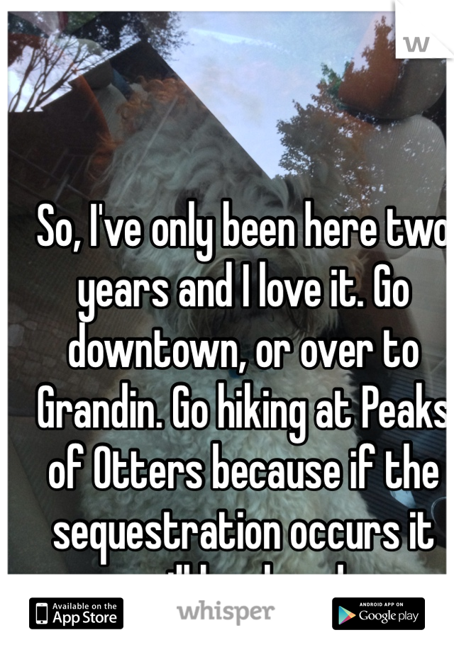 So, I've only been here two years and I love it. Go downtown, or over to Grandin. Go hiking at Peaks of Otters because if the sequestration occurs it will be closed. 