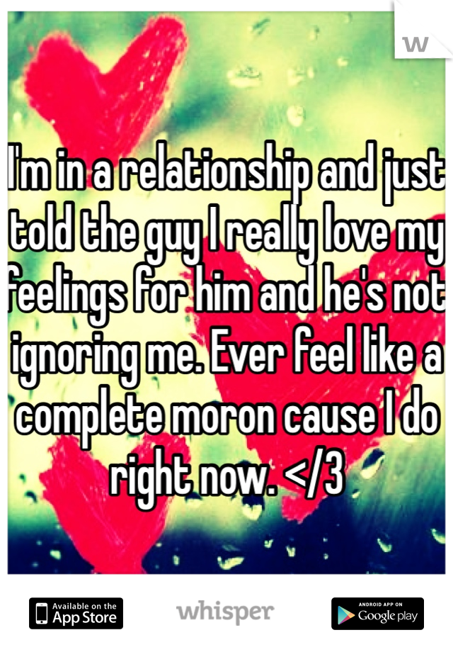 I'm in a relationship and just told the guy I really love my feelings for him and he's not ignoring me. Ever feel like a complete moron cause I do right now. </3