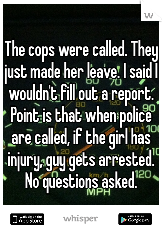 The cops were called. They just made her leave. I said I wouldn't fill out a report. Point is that when police are called, if the girl has injury, guy gets arrested. No questions asked.