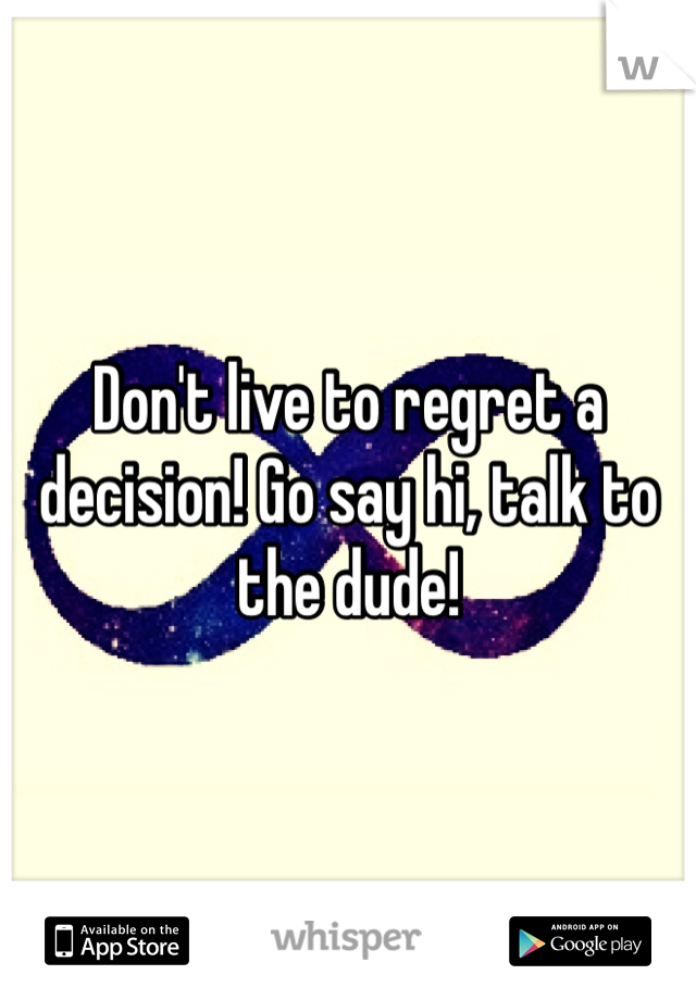 Don't live to regret a decision! Go say hi, talk to the dude!