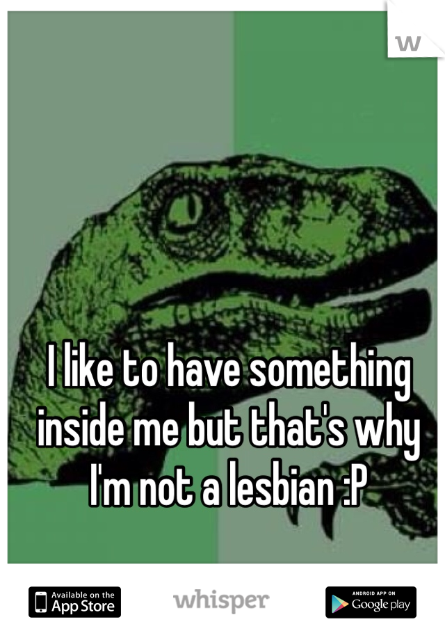 I like to have something inside me but that's why I'm not a lesbian :P