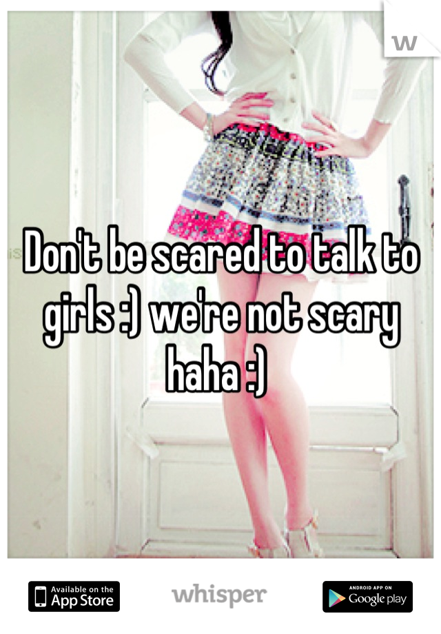 Don't be scared to talk to girls :) we're not scary haha :) 