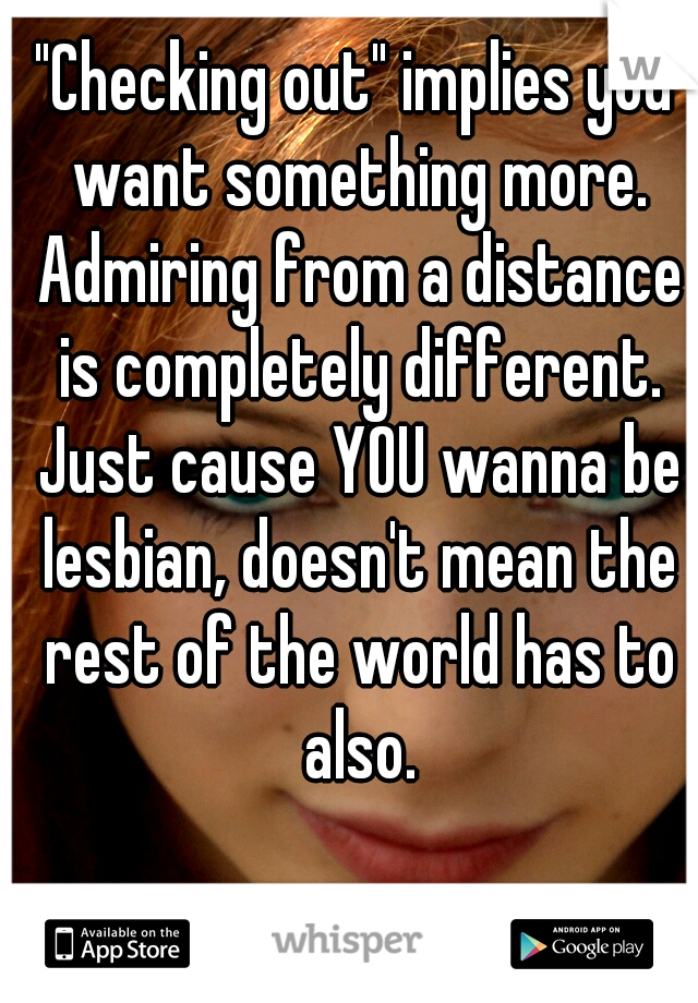 "Checking out" implies you want something more. Admiring from a distance is completely different. Just cause YOU wanna be lesbian, doesn't mean the rest of the world has to also.