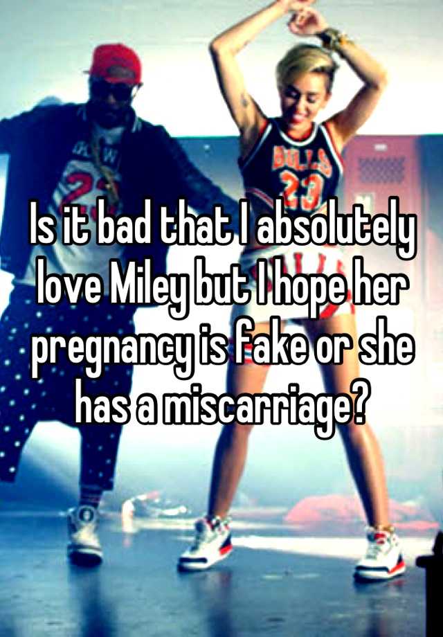 Is it bad that I absolutely love Miley but I hope her pregnancy is fake or she has a miscarriage?