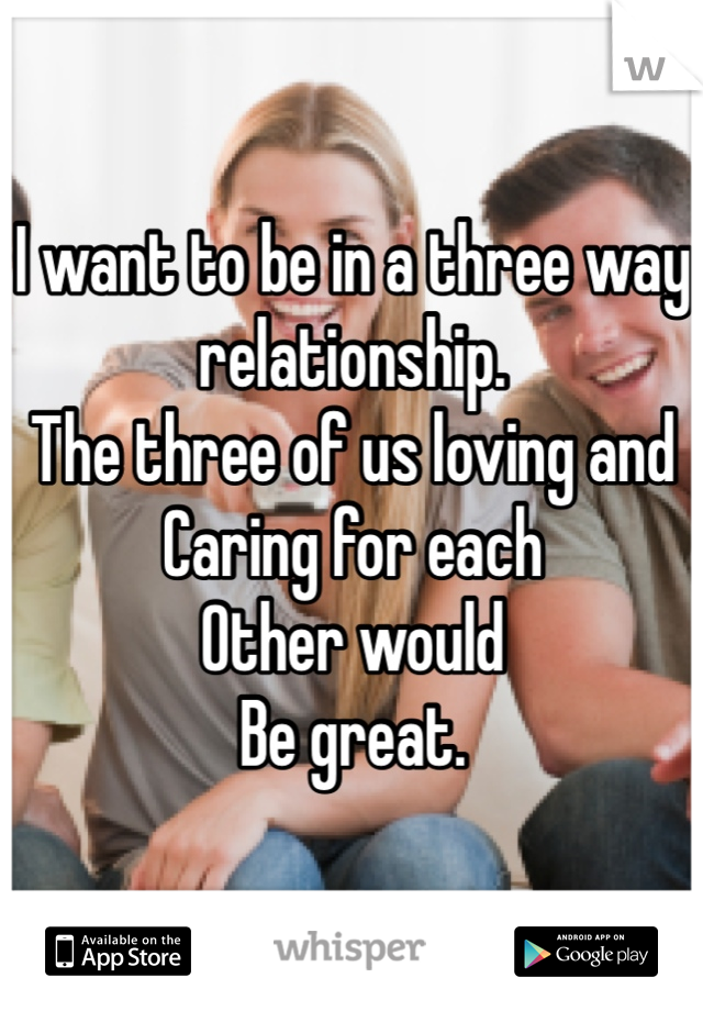 I want to be in a three way relationship. 
The three of us loving and
Caring for each
Other would
Be great. 