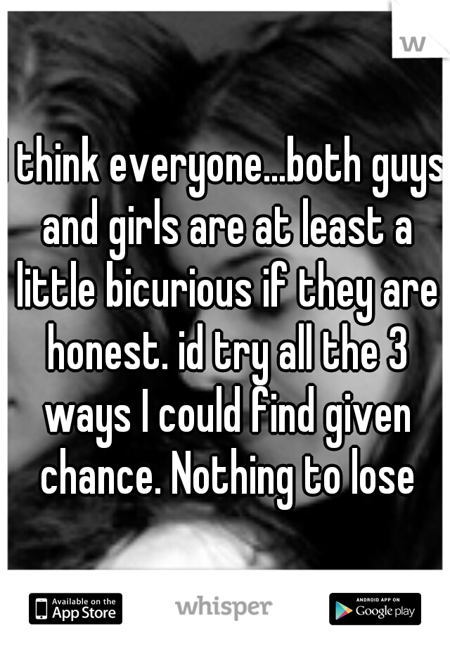 I think everyone...both guys and girls are at least a little bicurious if they are honest. id try all the 3 ways I could find given chance. Nothing to lose