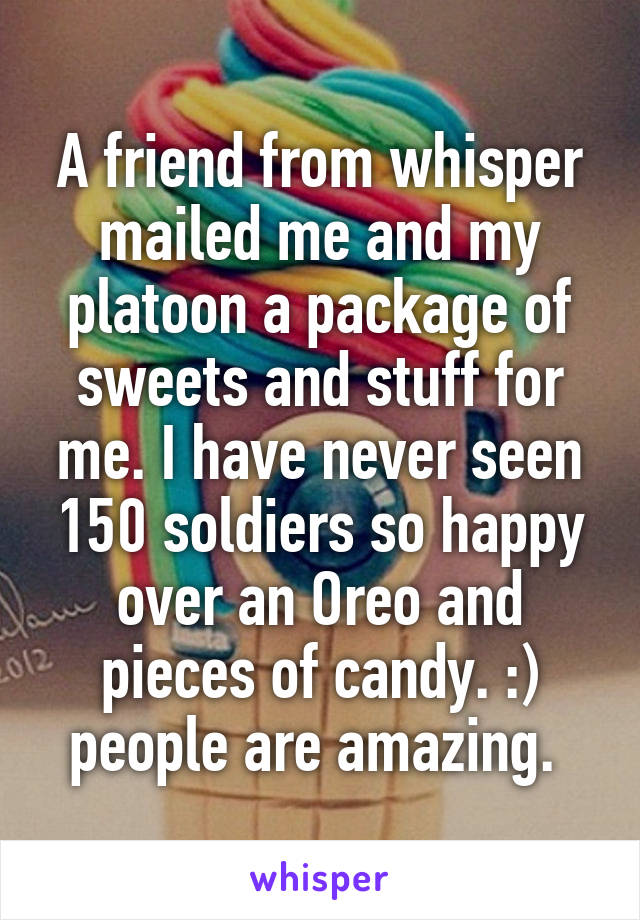 A friend from whisper mailed me and my platoon a package of sweets and stuff for me. I have never seen 150 soldiers so happy over an Oreo and pieces of candy. :) people are amazing. 