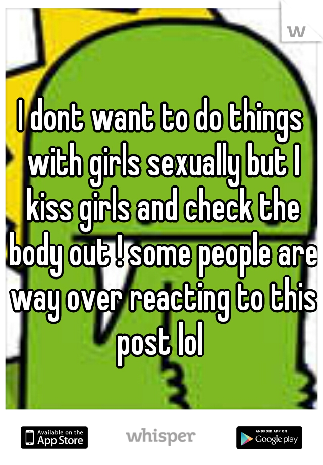 I dont want to do things with girls sexually but I kiss girls and check the body out ! some people are way over reacting to this post lol 