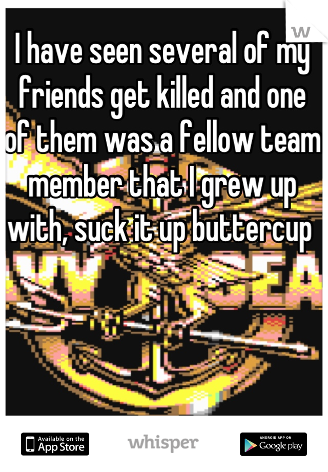 I have seen several of my friends get killed and one of them was a fellow team member that I grew up with, suck it up buttercup 