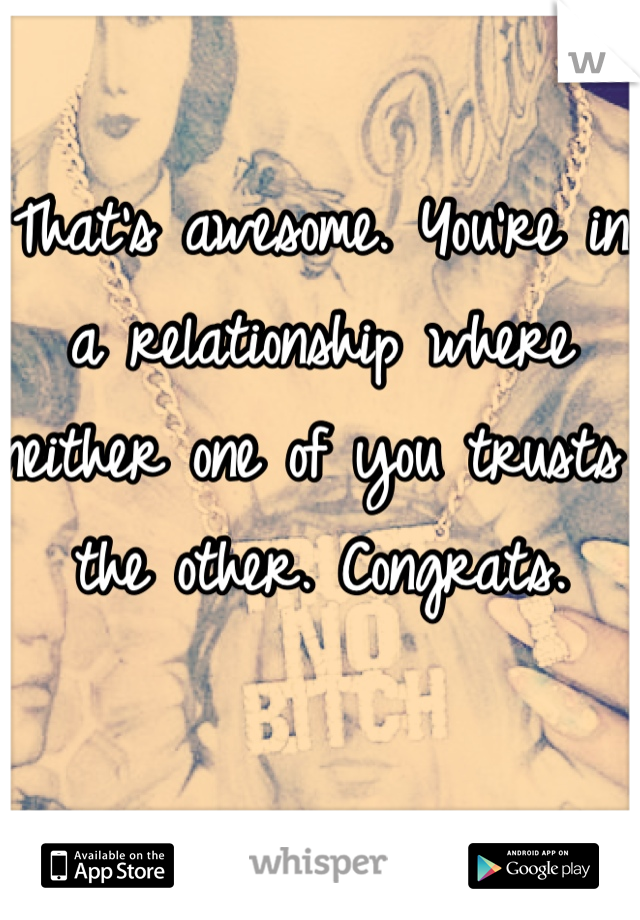 That's awesome. You're in a relationship where neither one of you trusts the other. Congrats.
