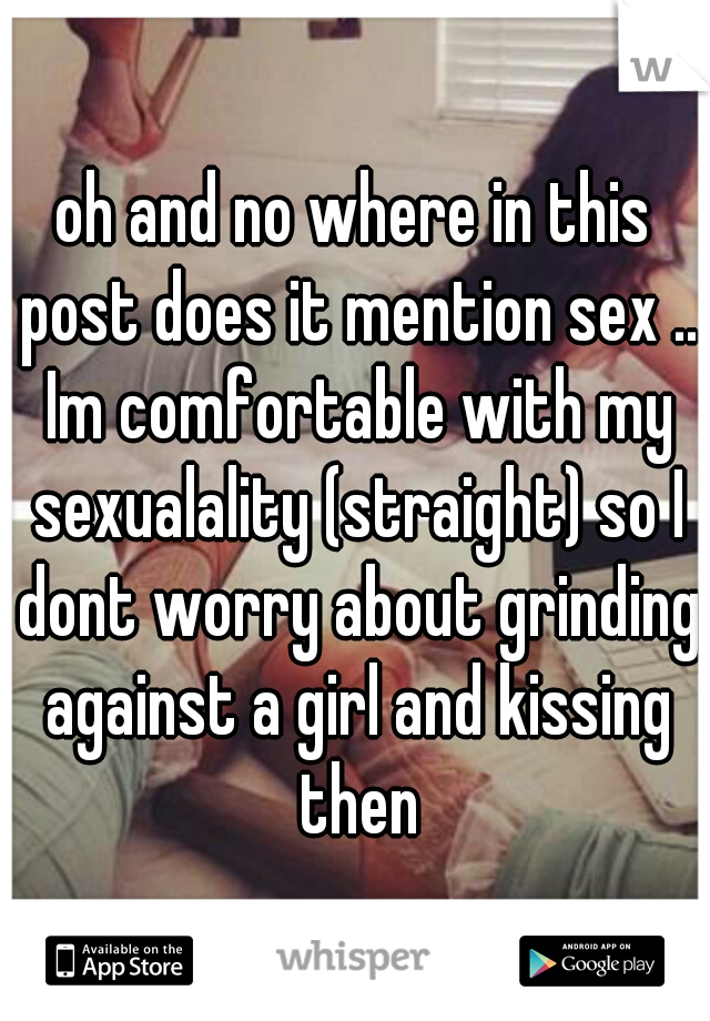 oh and no where in this post does it mention sex .. Im comfortable with my sexualality (straight) so I dont worry about grinding against a girl and kissing then