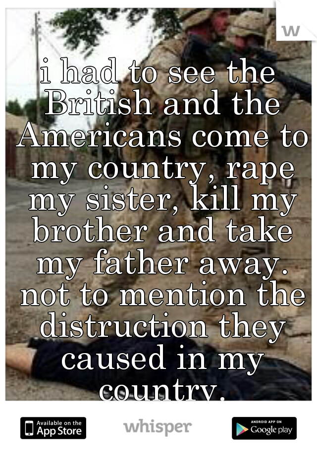 i had to see the British and the Americans come to my country, rape my sister, kill my brother and take my father away. not to mention the distruction they caused in my country.