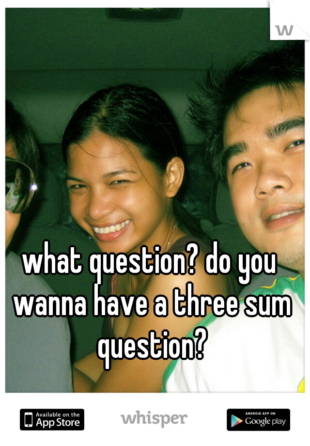 what question? do you wanna have a three sum question?