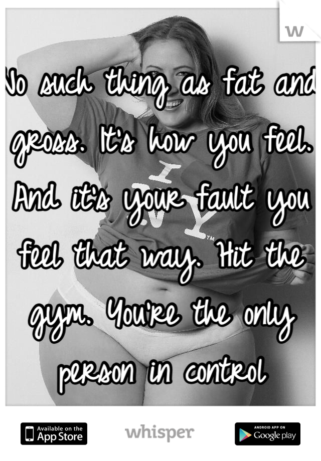 No such thing as fat and gross. It's how you feel. And it's your fault you feel that way. Hit the gym. You're the only person in control