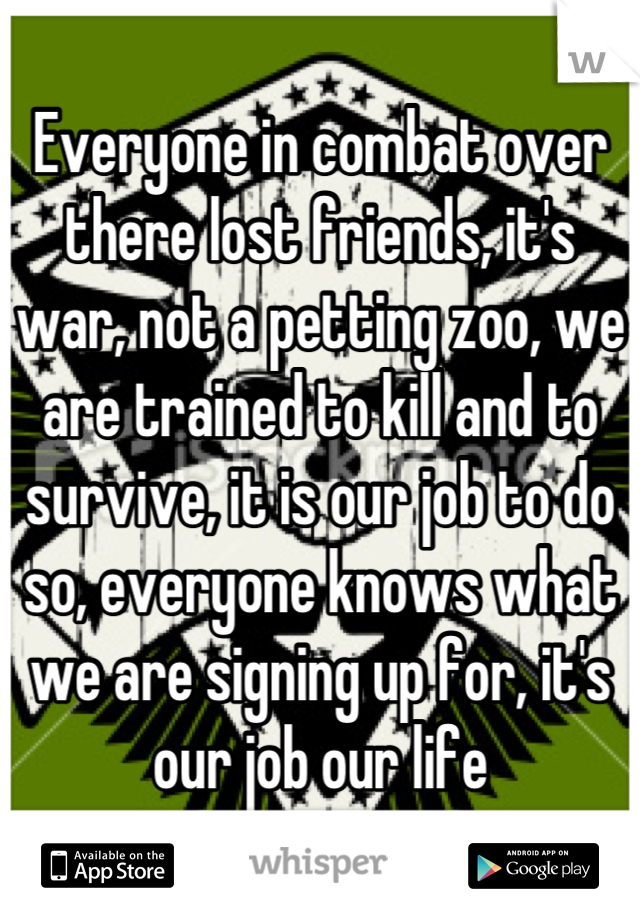 Everyone in combat over there lost friends, it's war, not a petting zoo, we are trained to kill and to survive, it is our job to do so, everyone knows what we are signing up for, it's our job our life