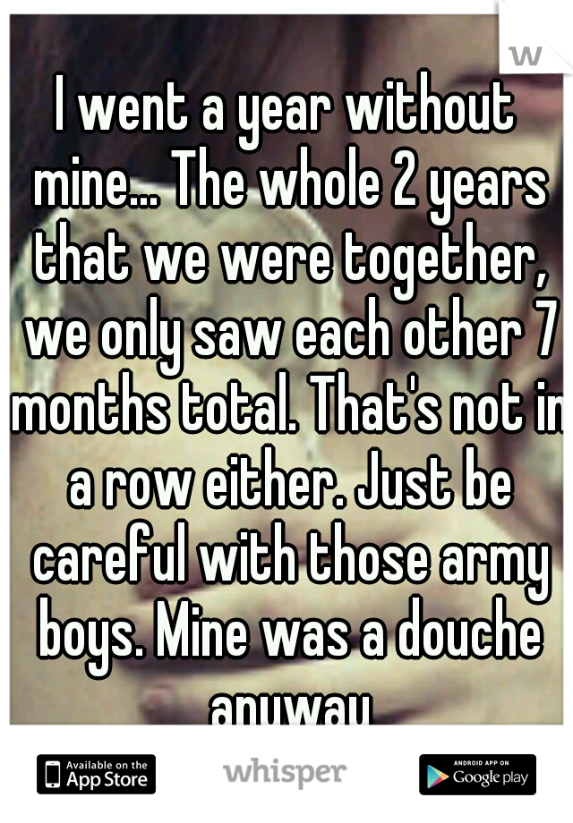I went a year without mine... The whole 2 years that we were together, we only saw each other 7 months total. That's not in a row either. Just be careful with those army boys. Mine was a douche anyway