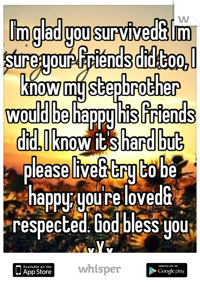 I'm glad you survived& I'm sure your friends did too, I know my stepbrother would be happy his friends did. I know it's hard but please live& try to be happy; you're loved& respected. God bless you xXx