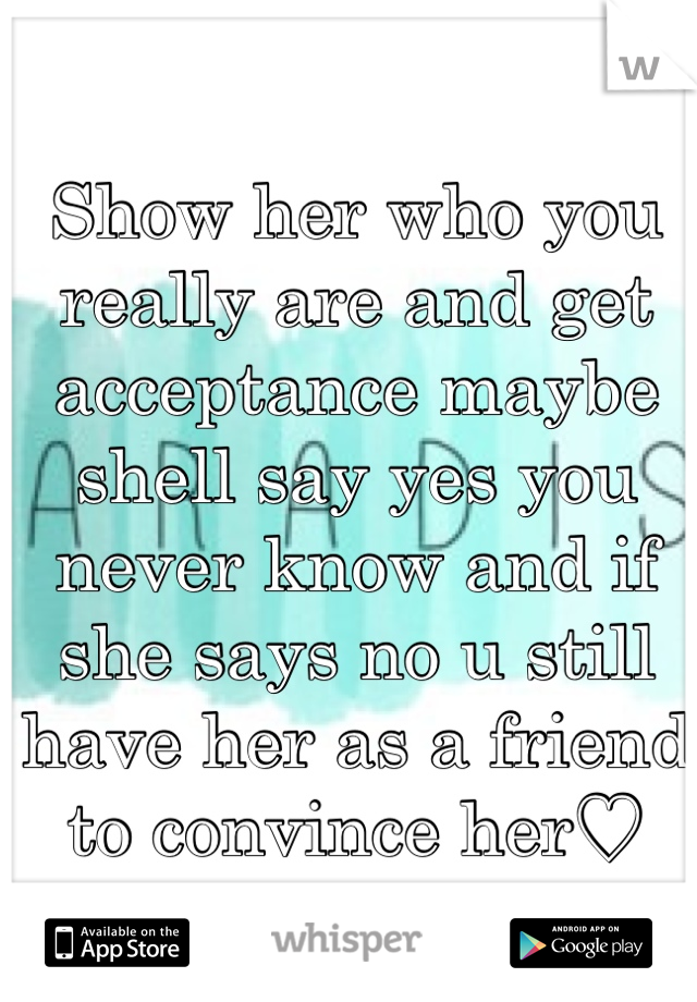 Show her who you really are and get acceptance maybe shell say yes you never know and if she says no u still have her as a friend to convince her♡