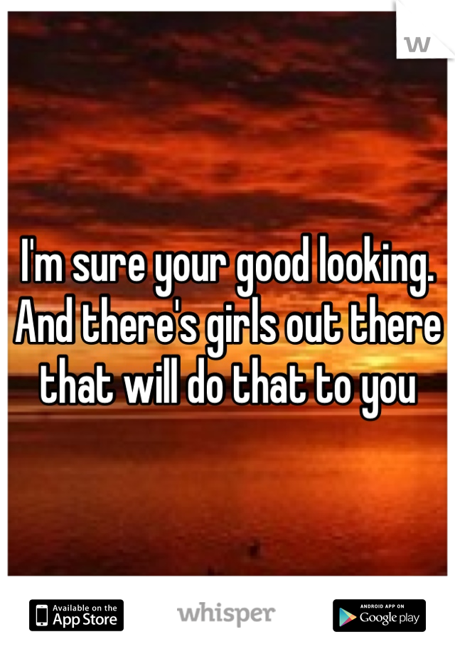 I'm sure your good looking. And there's girls out there that will do that to you 