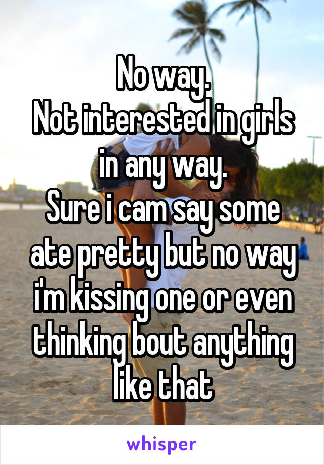 No way.
Not interested in girls in any way.
Sure i cam say some ate pretty but no way i'm kissing one or even thinking bout anything like that