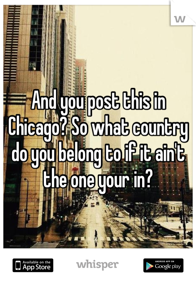 And you post this in Chicago? So what country do you belong to if it ain't the one your in? 