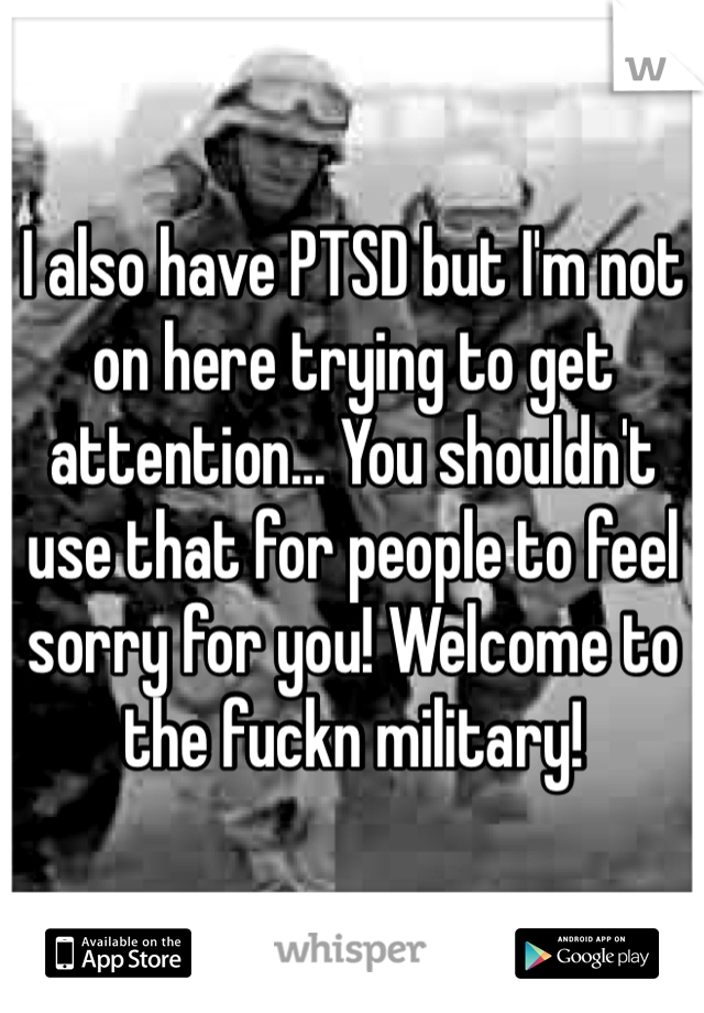 I also have PTSD but I'm not on here trying to get attention... You shouldn't use that for people to feel sorry for you! Welcome to the fuckn military!
