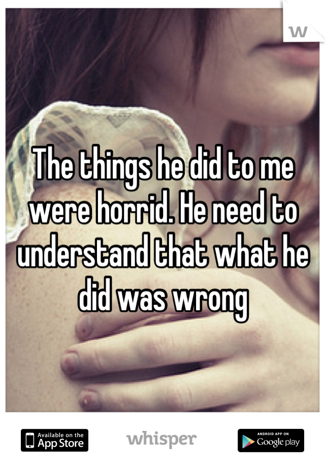 The things he did to me were horrid. He need to understand that what he did was wrong
