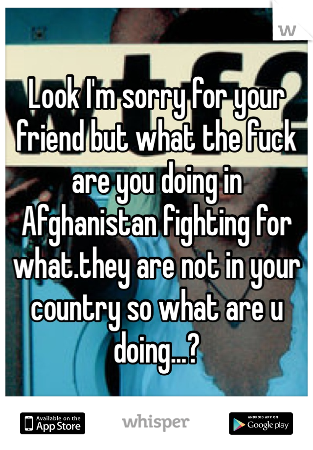 Look I'm sorry for your friend but what the fuck are you doing in Afghanistan fighting for what.they are not in your country so what are u doing...?