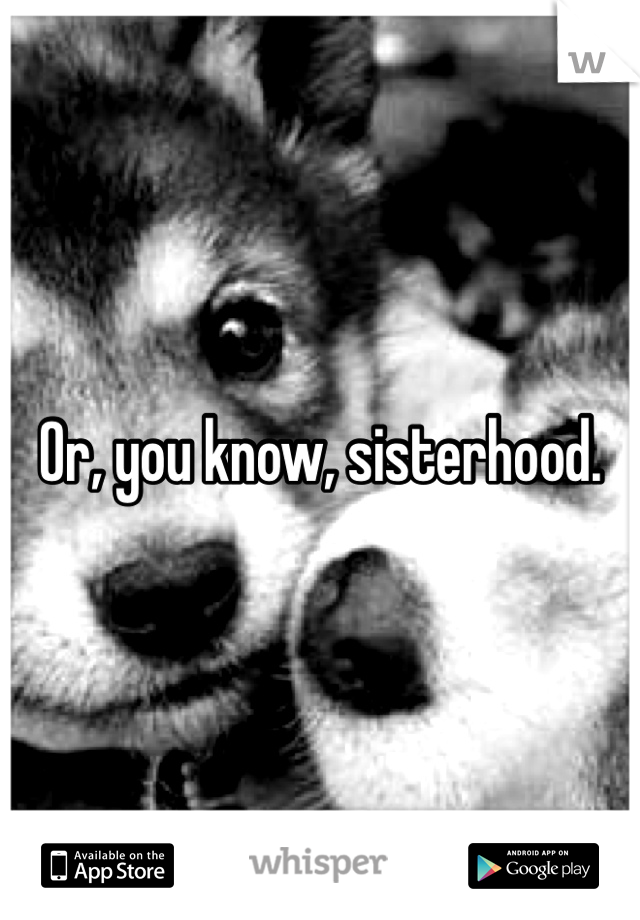 Or, you know, sisterhood.