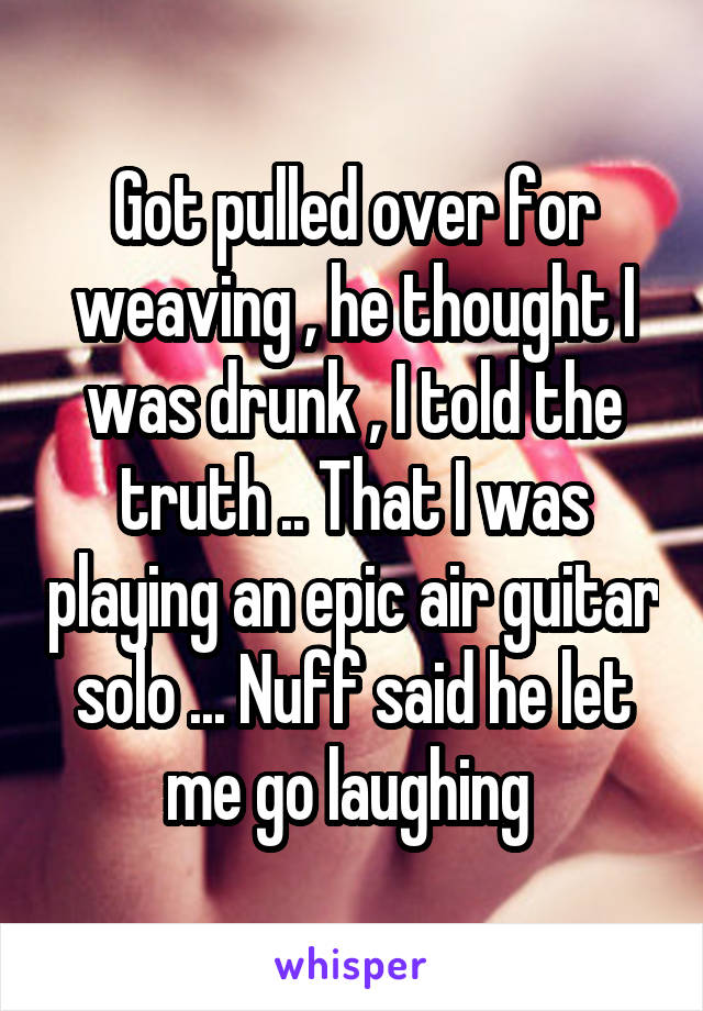 Got pulled over for weaving , he thought I was drunk , I told the truth .. That I was playing an epic air guitar solo ... Nuff said he let me go laughing 