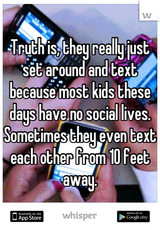 Truth is, they really just set around and text because most kids these days have no social lives. Sometimes they even text each other from 10 feet away.