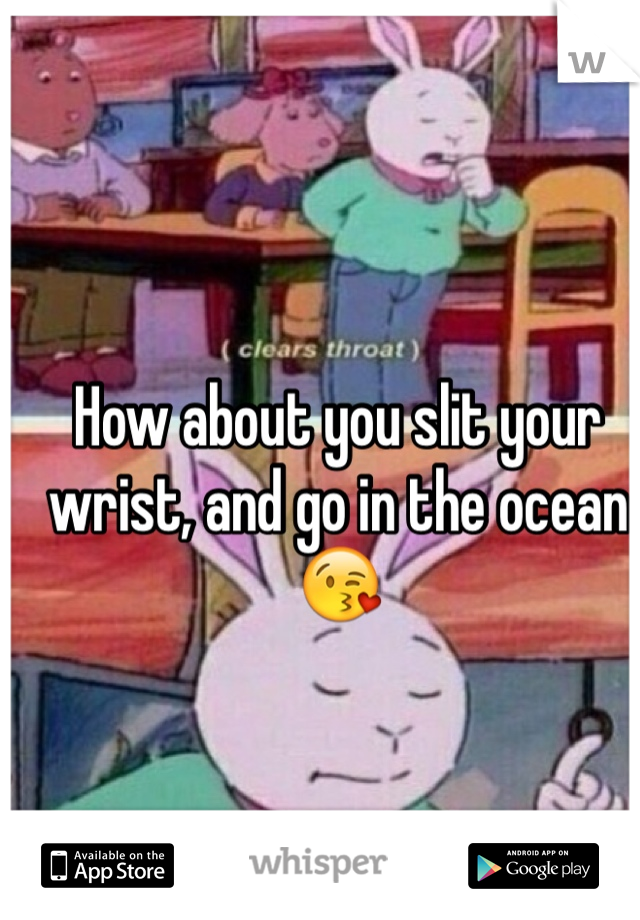 How about you slit your wrist, and go in the ocean 😘