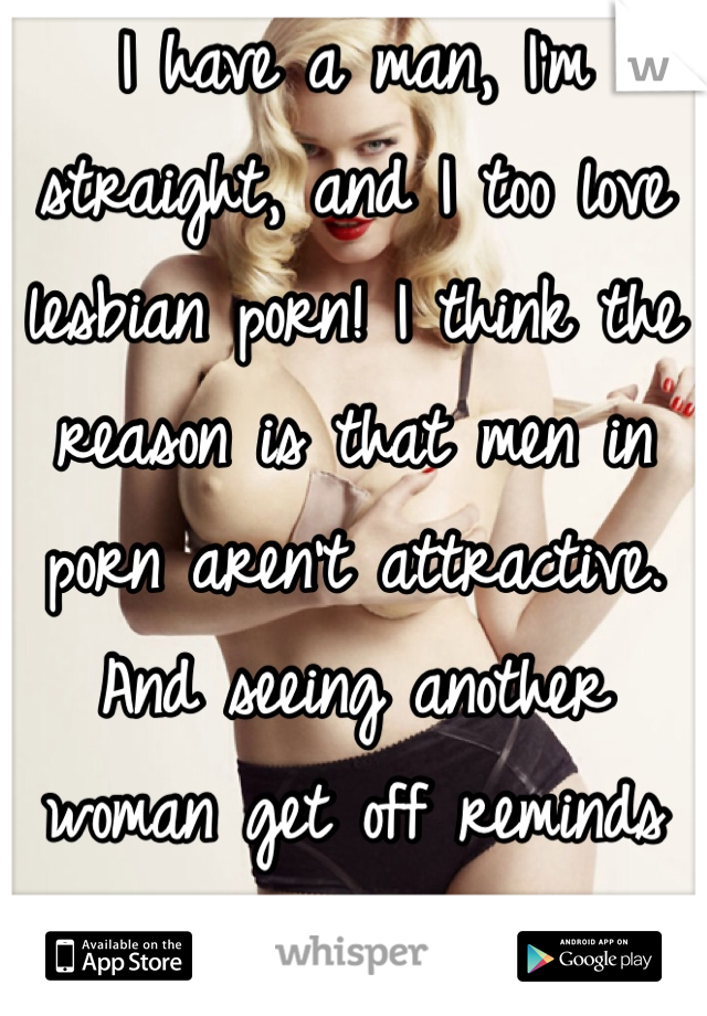 I have a man, I'm straight, and I too love lesbian porn! I think the reason is that men in porn aren't attractive. And seeing another woman get off reminds us of the sensation. 