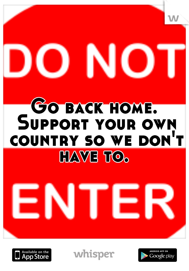 Go back home. Support your own country so we don't have to. 