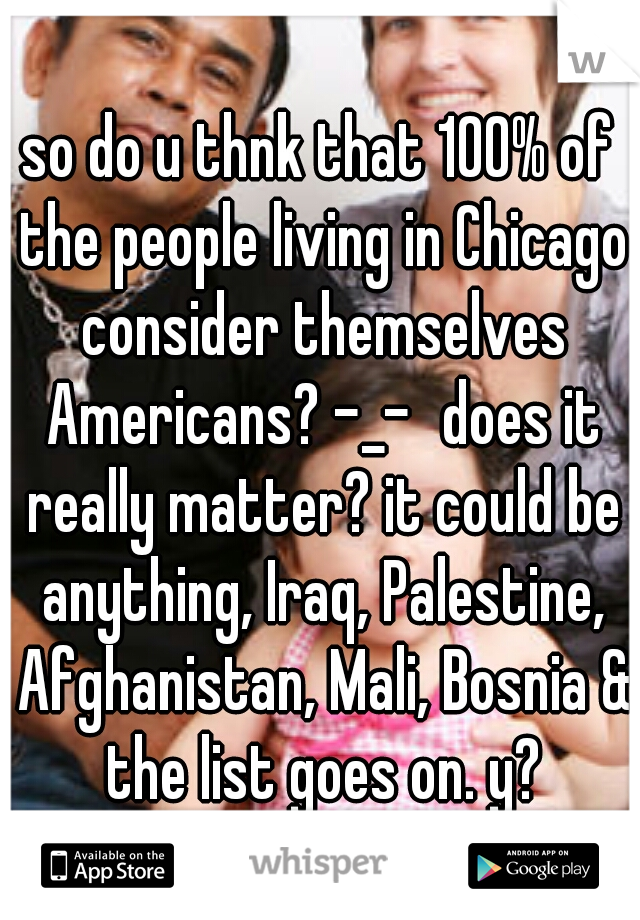 so do u thnk that 100% of the people living in Chicago consider themselves Americans? -_-
does it really matter? it could be anything, Iraq, Palestine, Afghanistan, Mali, Bosnia & the list goes on. y?