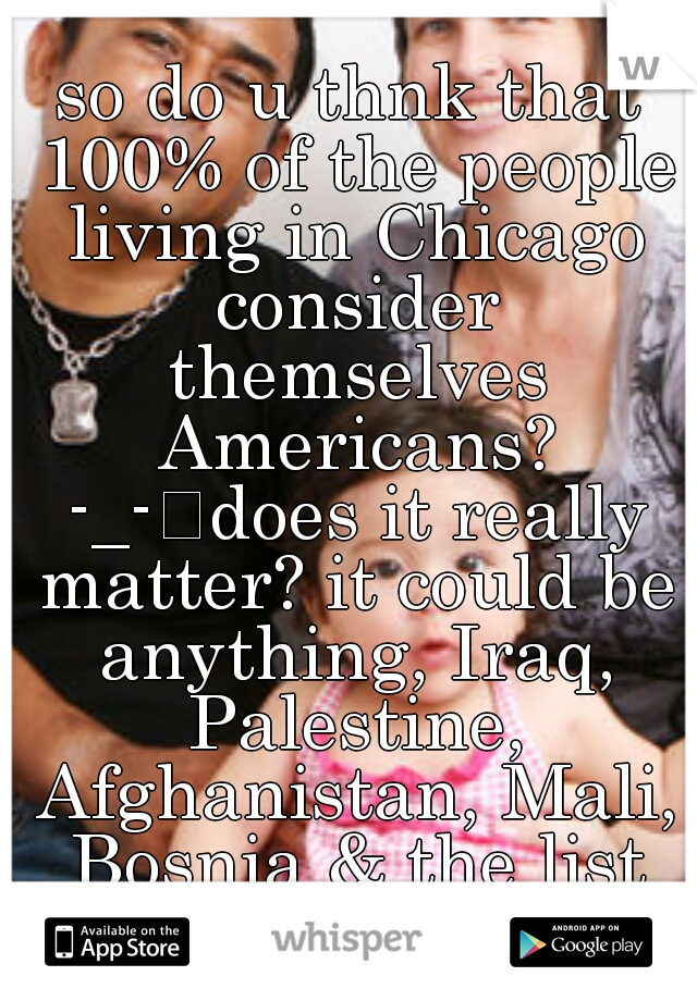 so do u thnk that 100% of the people living in Chicago consider themselves Americans? -_-
does it really matter? it could be anything, Iraq, Palestine, Afghanistan, Mali, Bosnia & the list goes on. y?