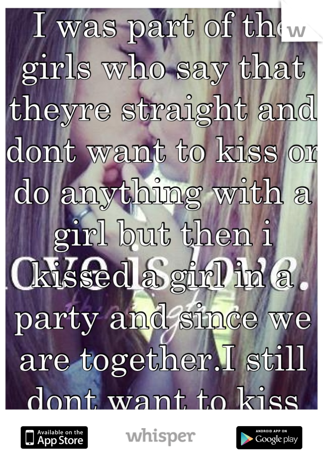 I was part of the girls who say that theyre straight and dont want to kiss or do anything with a girl but then i kissed a girl in a party and since we are together.I still dont want to kiss other girl