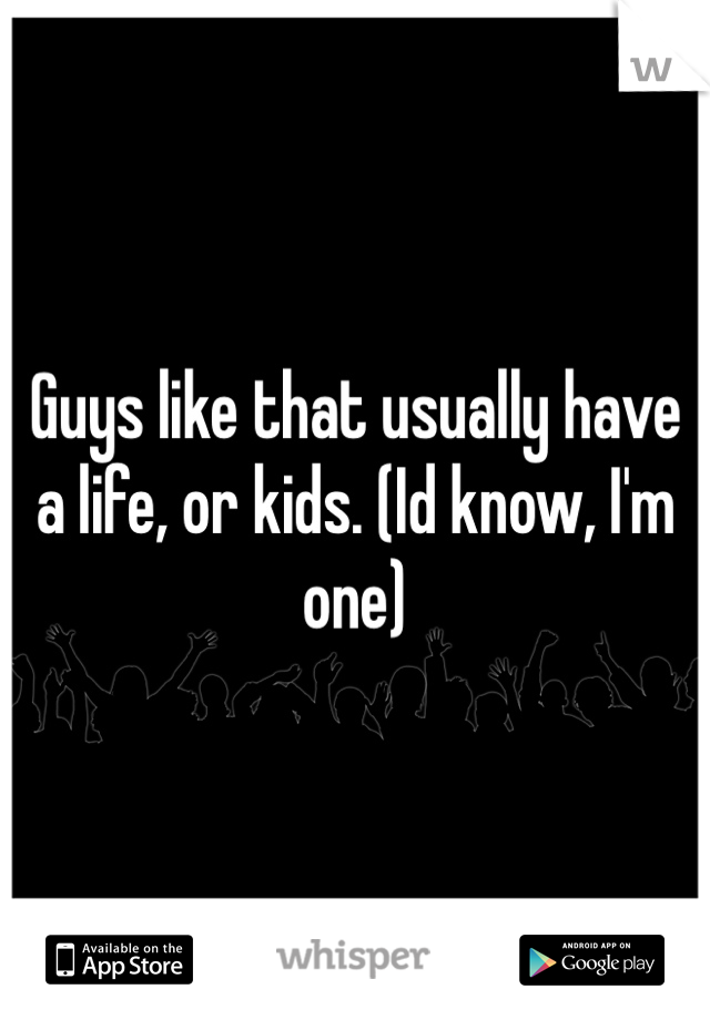 Guys like that usually have a life, or kids. (Id know, I'm one)