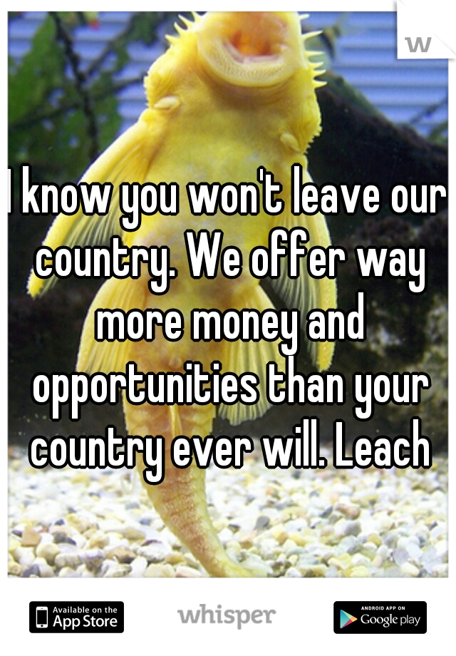 I know you won't leave our country. We offer way more money and opportunities than your country ever will. Leach