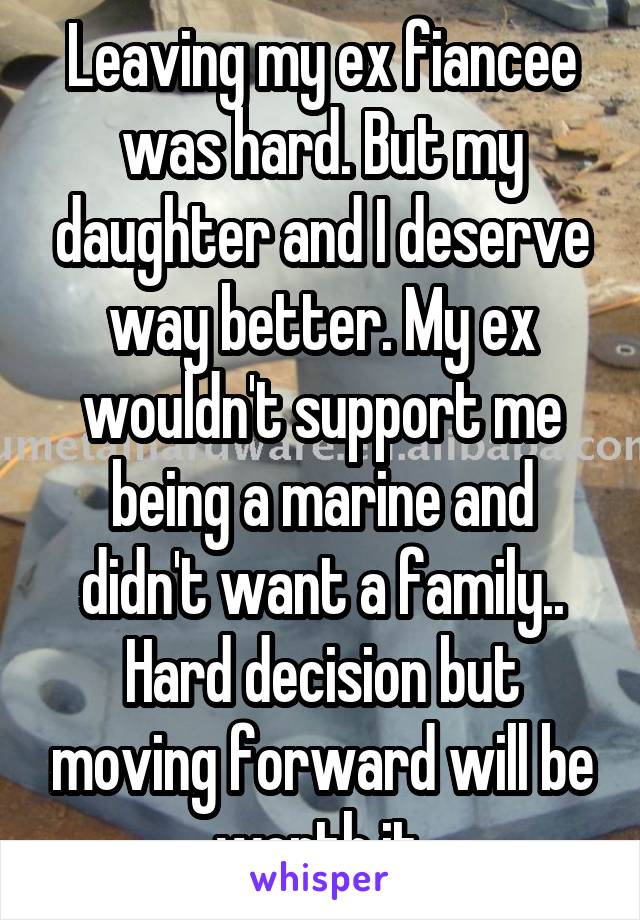 Leaving my ex fiancee was hard. But my daughter and I deserve way better. My ex wouldn't support me being a marine and didn't want a family.. Hard decision but moving forward will be worth it.