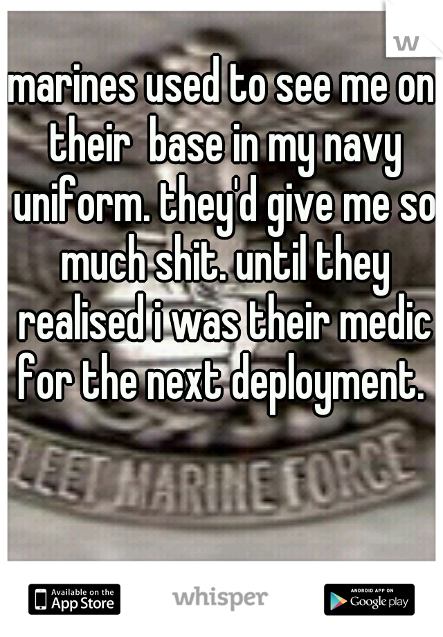 marines used to see me on their  base in my navy uniform. they'd give me so much shit. until they realised i was their medic for the next deployment. 
