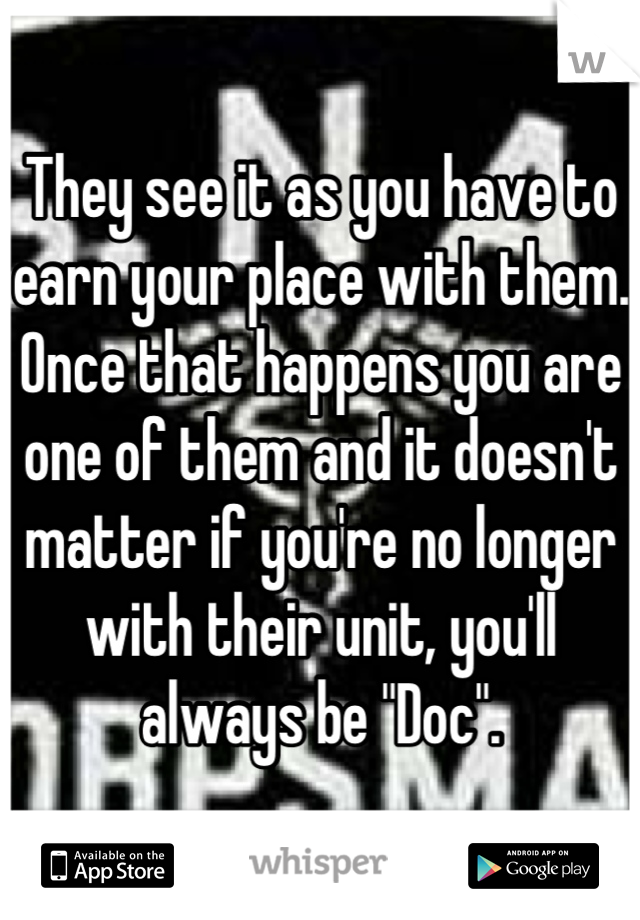 They see it as you have to earn your place with them. Once that happens you are one of them and it doesn't matter if you're no longer with their unit, you'll always be "Doc".