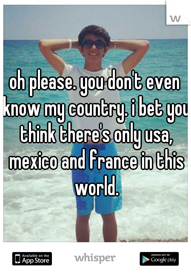 oh please. you don't even know my country. i bet you think there's only usa, mexico and france in this world.