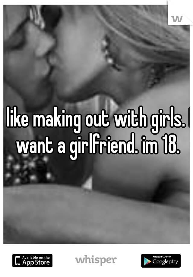 I like making out with girls. I want a girlfriend. im 18.